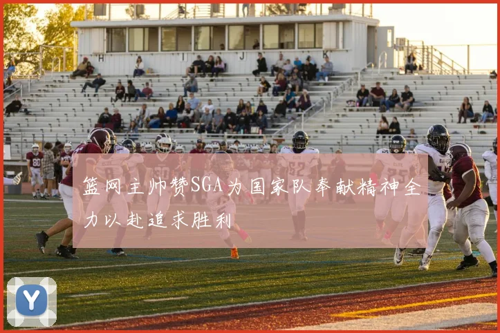 篮网主帅赞SGA为国家队奉献精神全力以赴追求胜利