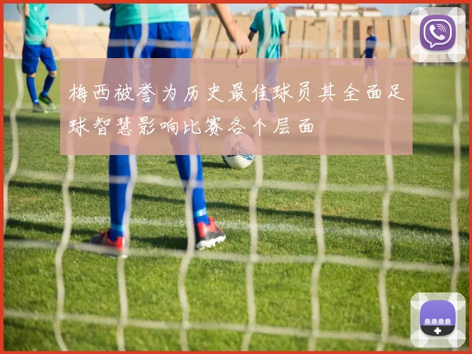 梅西被誉为历史最佳球员其全面足球智慧影响比赛各个层面