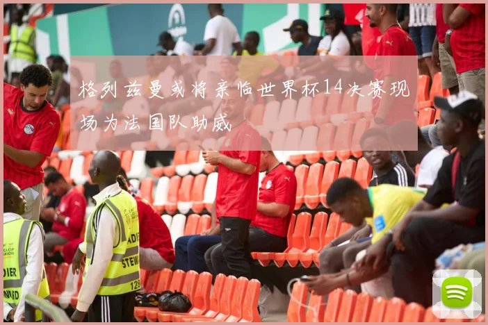 格列兹曼或将亲临世界杯14决赛现场为法国队助威