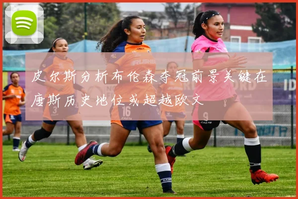 皮尔斯分析布伦森夺冠前景关键在唐斯历史地位或超越欧文