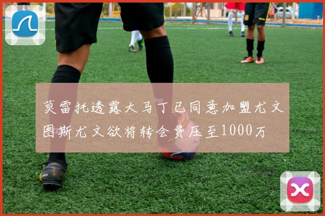 莫雷托透露大马丁已同意加盟尤文图斯尤文欲将转会费压至1000万