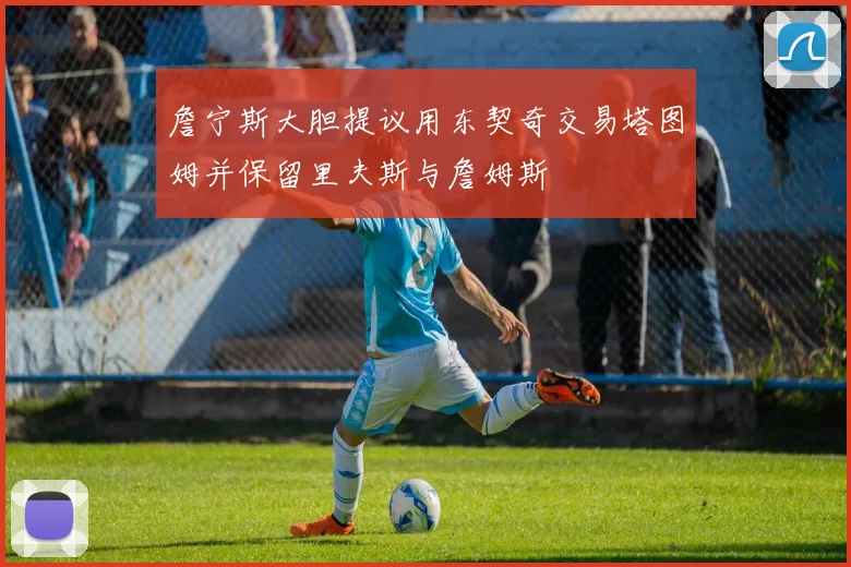 詹宁斯大胆提议用东契奇交易塔图姆并保留里夫斯与詹姆斯
