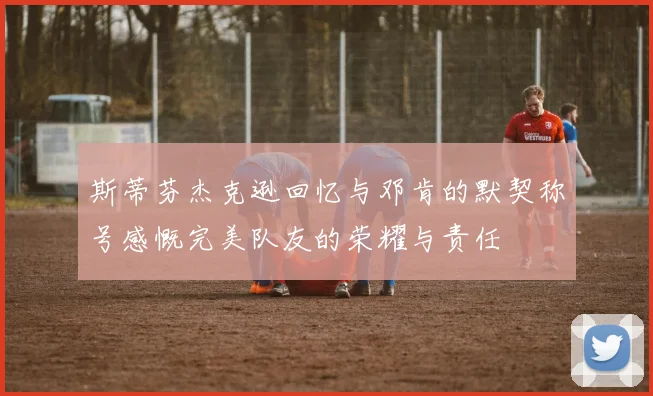 斯蒂芬杰克逊回忆与邓肯的默契称号感慨完美队友的荣耀与责任