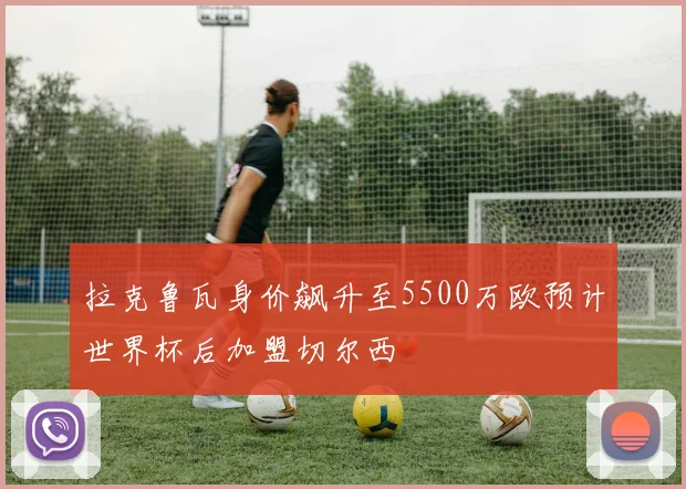 拉克鲁瓦身价飙升至5500万欧预计世界杯后加盟切尔西