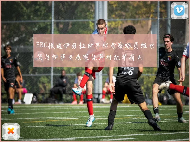 BBC报道伊劳拉世界杯考察球员维尔茨与伊萨克表现优异对红军有利