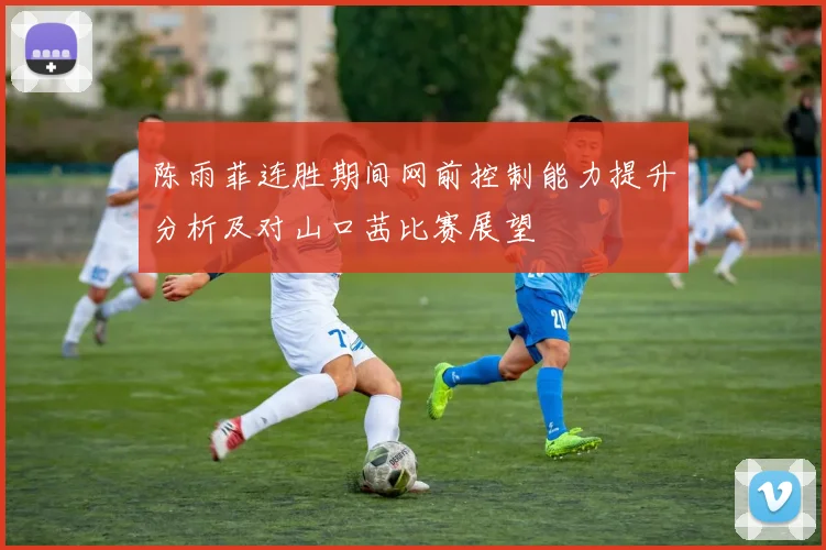 陈雨菲连胜期间网前控制能力提升分析及对山口茜比赛展望