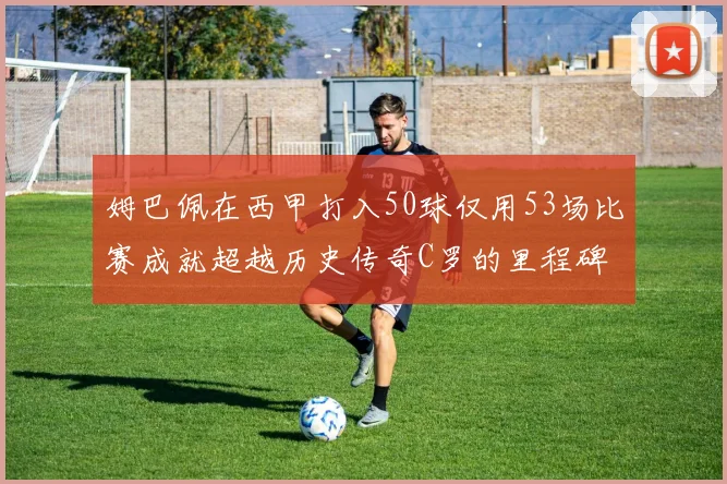 姆巴佩在西甲打入50球仅用53场比赛成就超越历史传奇C罗的里程碑