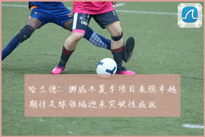 哈兰德：挪威冬夏季项目表现卓越期待足球领域迎来突破性成就