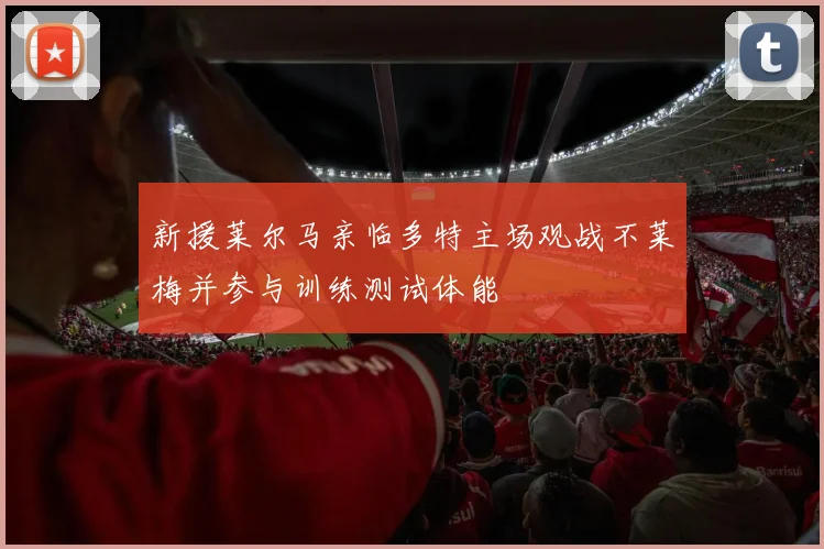 新援莱尔马亲临多特主场观战不莱梅并参与训练测试体能