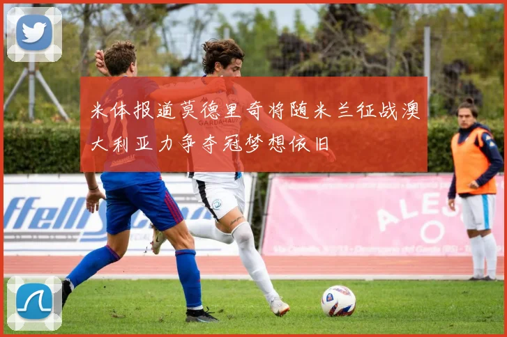 米体报道莫德里奇将随米兰征战澳大利亚力争夺冠梦想依旧