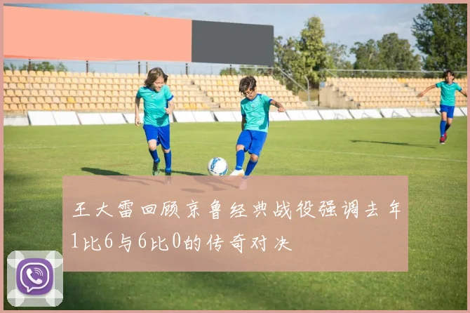 王大雷回顾京鲁经典战役强调去年1比6与6比0的传奇对决