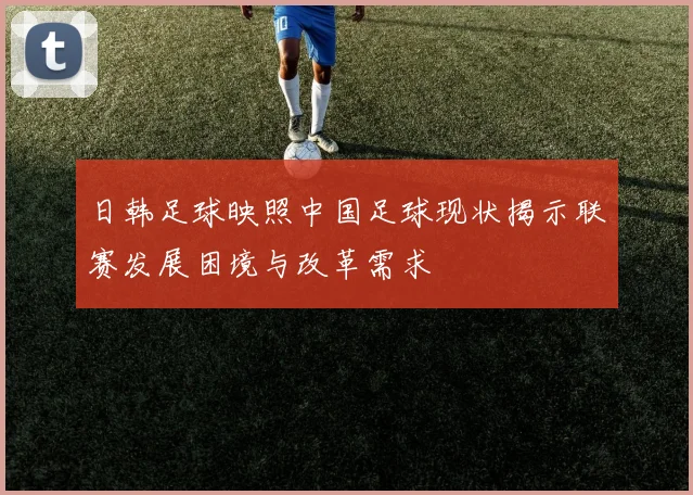 日韩足球映照中国足球现状揭示联赛发展困境与改革需求