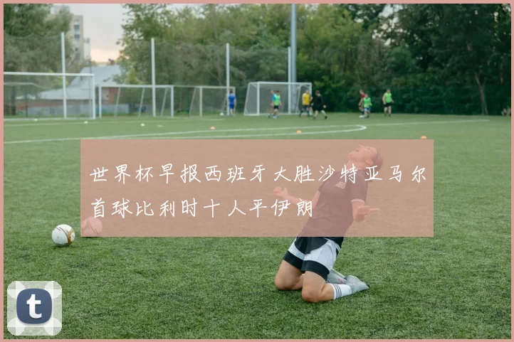 世界杯早报西班牙大胜沙特亚马尔首球比利时十人平伊朗