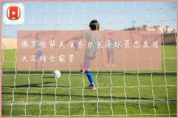 佛罗伦萨关注齐尔克泽球员态度将决定转会前景