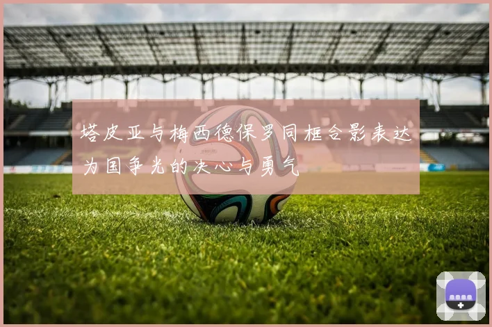 塔皮亚与梅西德保罗同框合影表达为国争光的决心与勇气