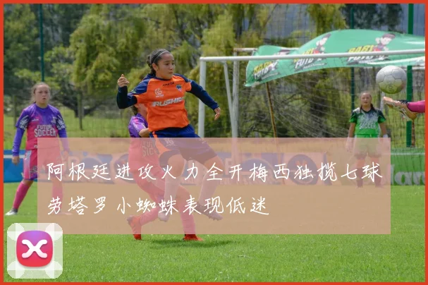 阿根廷进攻火力全开梅西独揽七球劳塔罗小蜘蛛表现低迷