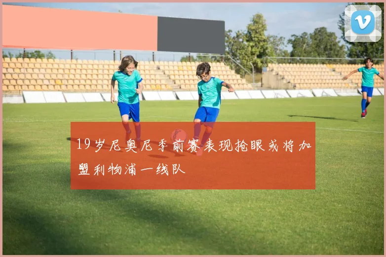 19岁尼奥尼季前赛表现抢眼或将加盟利物浦一线队