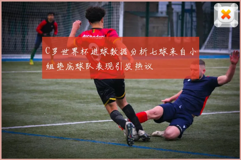 C罗世界杯进球数据分析七球来自小组垫底球队表现引发热议