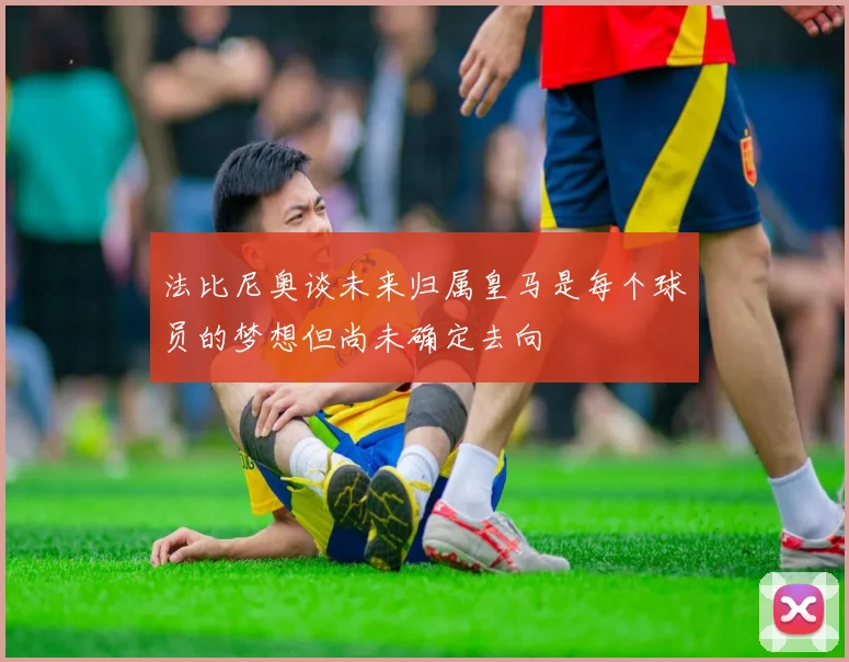 法比尼奥谈未来归属皇马是每个球员的梦想但尚未确定去向