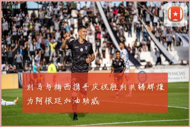 利马与梅西携手庆祝胜利共铸辉煌为阿根廷加油助威