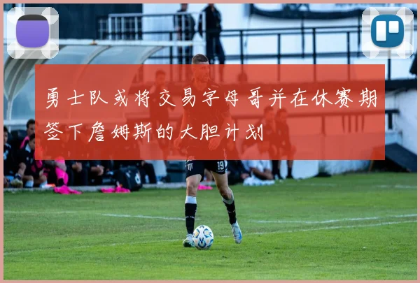 勇士队或将交易字母哥并在休赛期签下詹姆斯的大胆计划