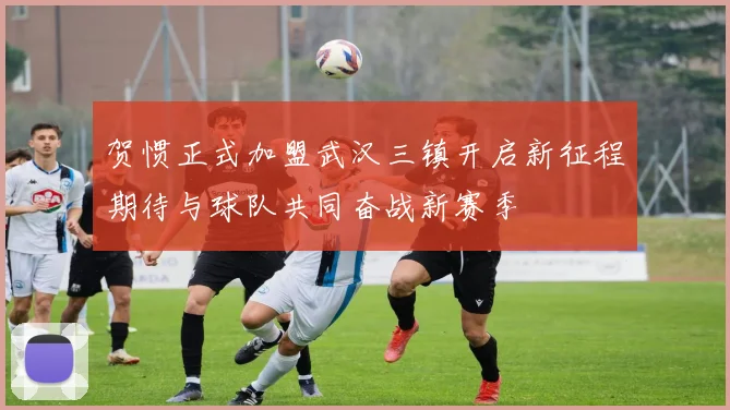 贺惯正式加盟武汉三镇开启新征程期待与球队共同奋战新赛季