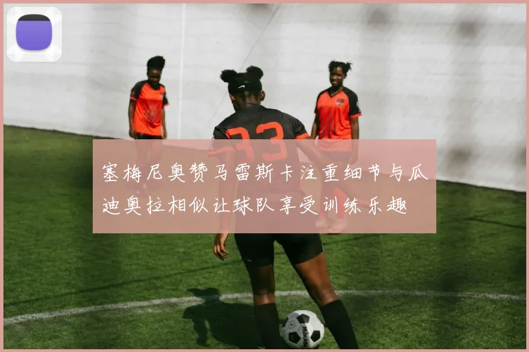 塞梅尼奥赞马雷斯卡注重细节与瓜迪奥拉相似让球队享受训练乐趣