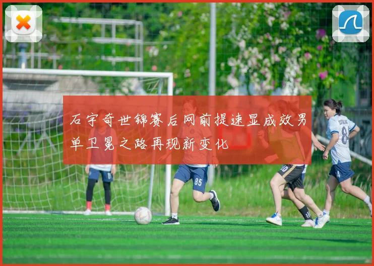 石宇奇世锦赛后网前提速显成效男单卫冕之路再现新变化
