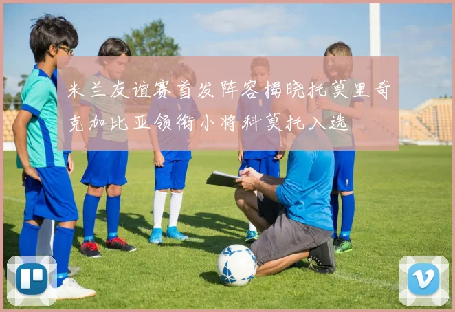 米兰友谊赛首发阵容揭晓托莫里奇克加比亚领衔小将科莫托入选